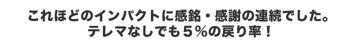 これほどのインパクトに感銘・感謝の連続でした。テレマなしでも5%の戻り率！