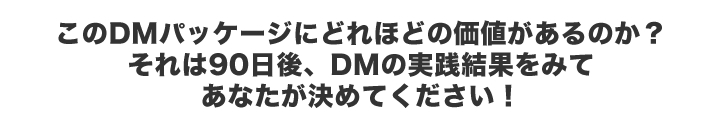 このDM パッケージにどれほどの価値があるのか？それは90日後、DMの実践結果をみてあなたが決めてください！