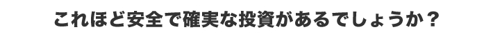 これほど安全で確実な投資があるでしょうか？