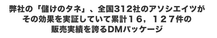 弊社の「儲けのタネ」、全国312 社のアソシエイツがその効果を実証していて累計16,127件の販売実績を誇るDMパッケージ