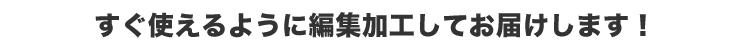 すぐに使えるように編集加工してお届けします！