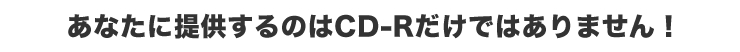 あたなに提供するのはCD－Rだけではありません！